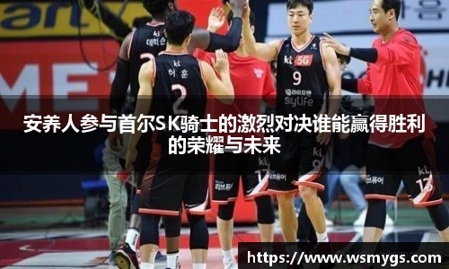 安养人参与首尔SK骑士的激烈对决谁能赢得胜利的荣耀与未来